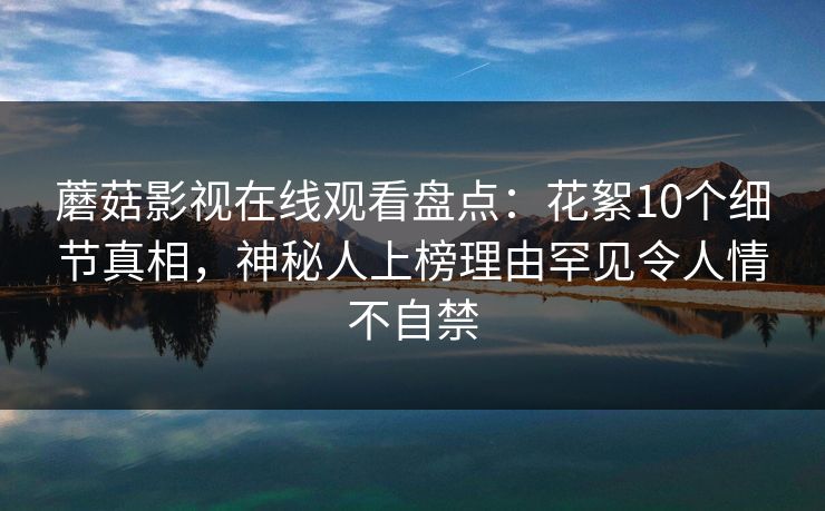 蘑菇影视在线观看盘点：花絮10个细节真相，神秘人上榜理由罕见令人情不自禁