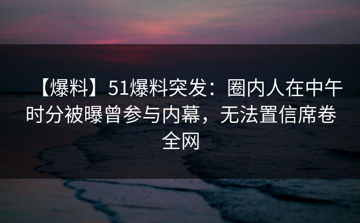 【爆料】51爆料突发：圈内人在中午时分被曝曾参与内幕，无法置信席卷全网