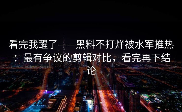 看完我醒了——黑料不打烊被水军推热:最有争议的剪辑对比,看完再下结论 看完我醒了——黑料不打烊被水军推热:最有争议的剪辑对比,看完再下结论