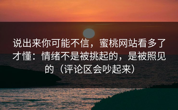 说出来你可能不信，蜜桃网站看多了才懂：情绪不是被挑起的，是被照见的（评论区会吵起来）