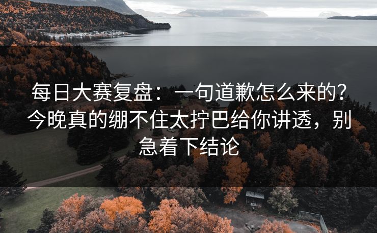 每日大赛复盘：一句道歉怎么来的？今晚真的绷不住太拧巴给你讲透，别急着下结论