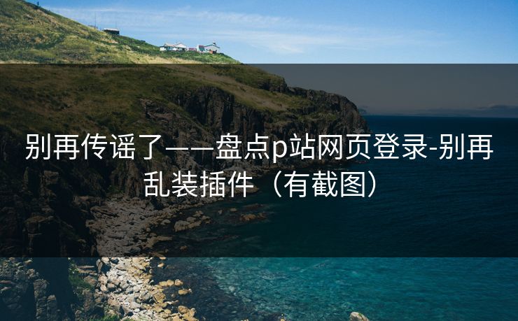 别再传谣了——盘点p站网页登录-别再乱装插件（有截图）