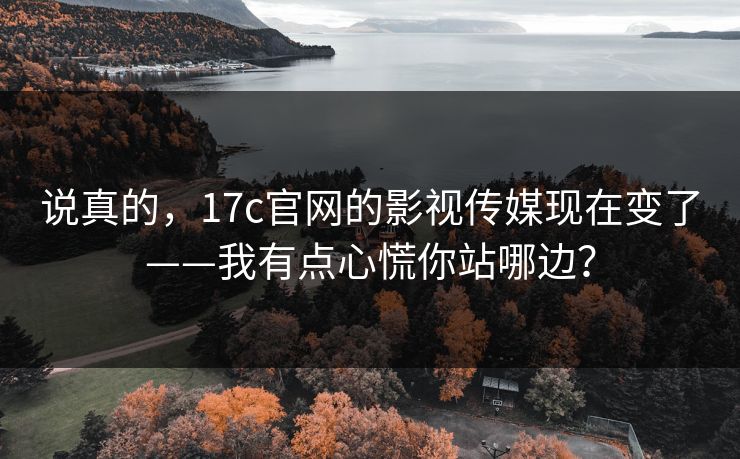 说真的，17c官网的影视传媒现在变了——我有点心慌你站哪边？