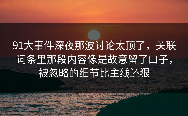 91大事件深夜那波讨论太顶了,关联词条里那段内容像是故意留了口子,被忽略的细节比主线还狠 91大事件深夜那波讨论太顶了,关联词条里那段内容像是故意留了口子,被忽略的细节比主线还狠