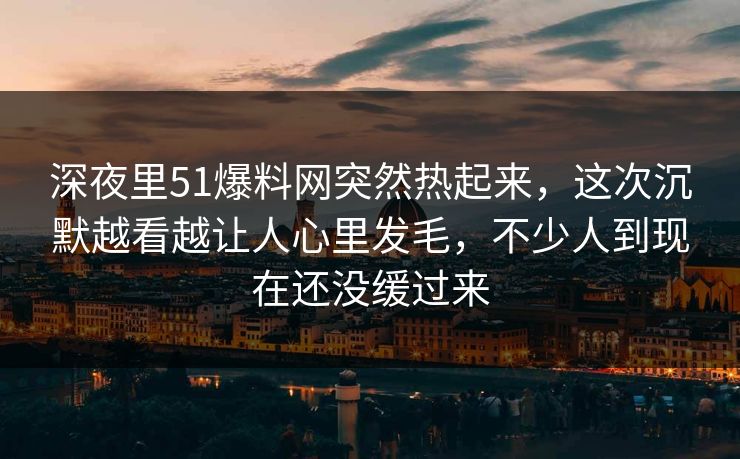 深夜里51爆料网突然热起来，这次沉默越看越让人心里发毛，不少人到现在还没缓过来
