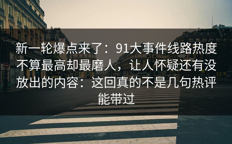 新一轮爆点来了:91大事件线路热度不算最高却最磨人,让人怀疑还有没放出的内容:这回真的不是几句热评能带过 新一轮爆点来了:91大事件线路热度不算最高却最磨人,让人怀疑还有没放出的内容:这回真的不是几句热评能带过