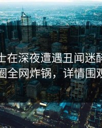 业内人士在深夜遭遇丑闻迷醉，微密圈全网炸锅，详情围观