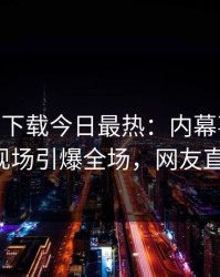 杏吧app下载今日最热：内幕事件曝光，大V现场引爆全场，网友直呼过瘾