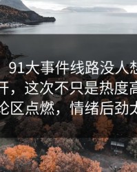 说实话，91大事件线路没人想到会从这里炸开，这次不只是热度高，直接把讨论区点燃，情绪后劲太重了