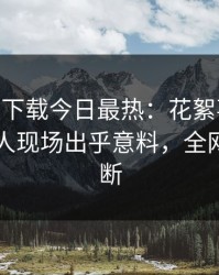 杏吧app下载今日最热：花絮事件曝光，圈内人现场出乎意料，全网热议不断