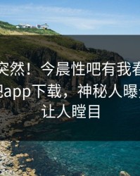 查看太突然！今晨性吧有我春暖花开登上杏吧app下载，神秘人曝光，真相让人瞠目