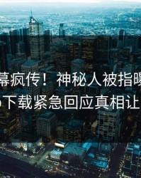 昨晚内幕疯传！神秘人被指曝光，杏吧app下载紧急回应真相让人瞠目