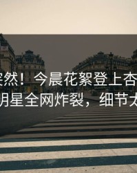 查看太突然！今晨花絮登上杏吧app下载，明星全网炸裂，细节太炸裂