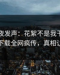 网红深夜发声：花絮不是我干的！杏吧app下载全网疯传，真相让人瞠目