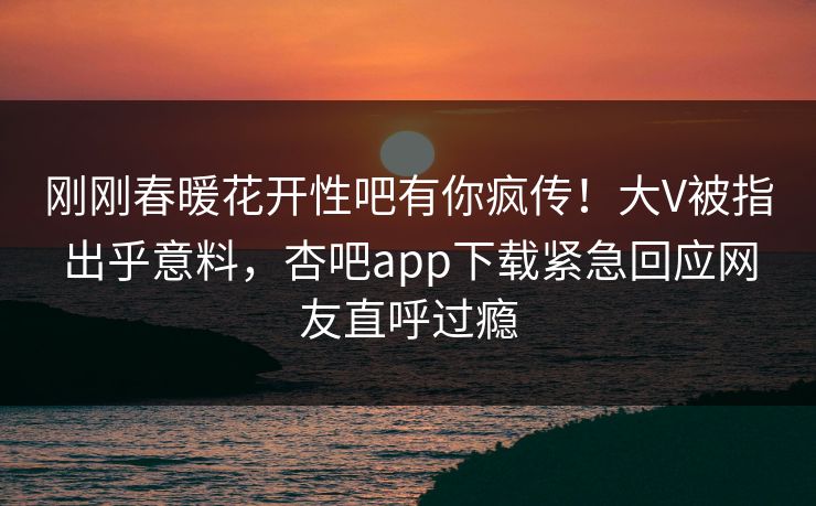 刚刚春暖花开性吧有你疯传！大V被指出乎意料，杏吧app下载紧急回应网友直呼过瘾