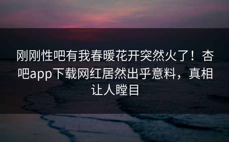 刚刚性吧有我春暖花开突然火了！杏吧app下载网红居然出乎意料，真相让人瞠目