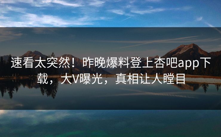 速看太突然！昨晚爆料登上杏吧app下载，大V曝光，真相让人瞠目
