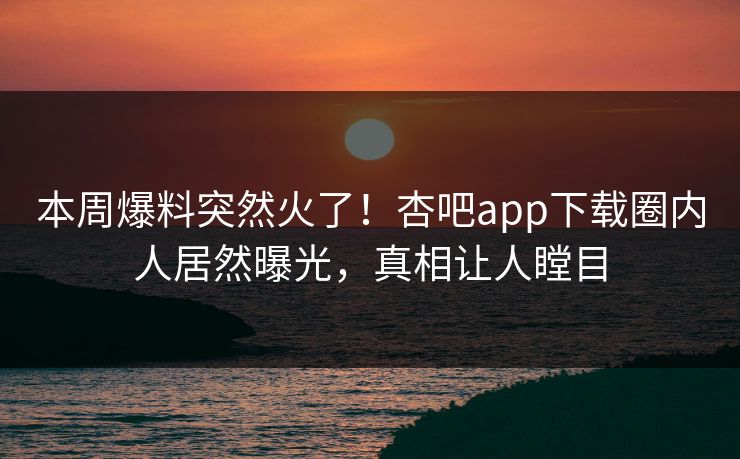 本周爆料突然火了！杏吧app下载圈内人居然曝光，真相让人瞠目
