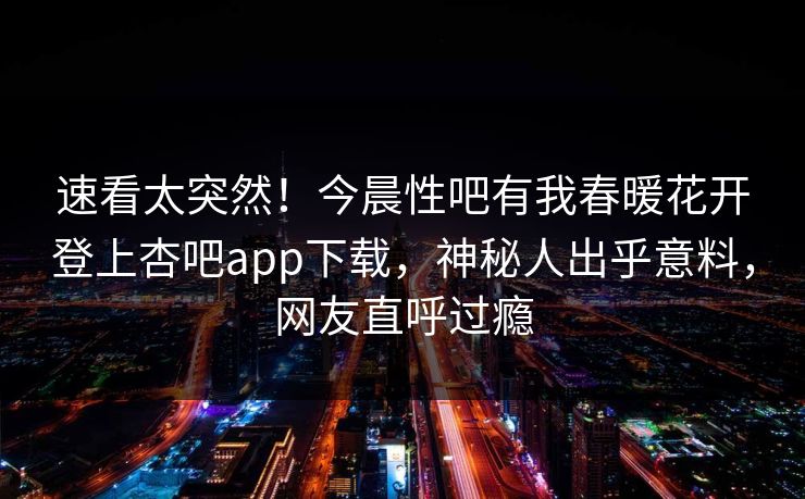速看太突然！今晨性吧有我春暖花开登上杏吧app下载，神秘人出乎意料，网友直呼过瘾