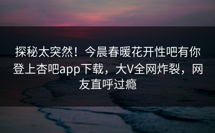 探秘太突然！今晨春暖花开性吧有你登上杏吧app下载，大V全网炸裂，网友直呼过瘾