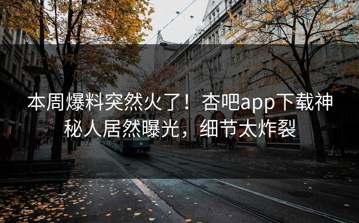 本周爆料突然火了！杏吧app下载神秘人居然曝光，细节太炸裂