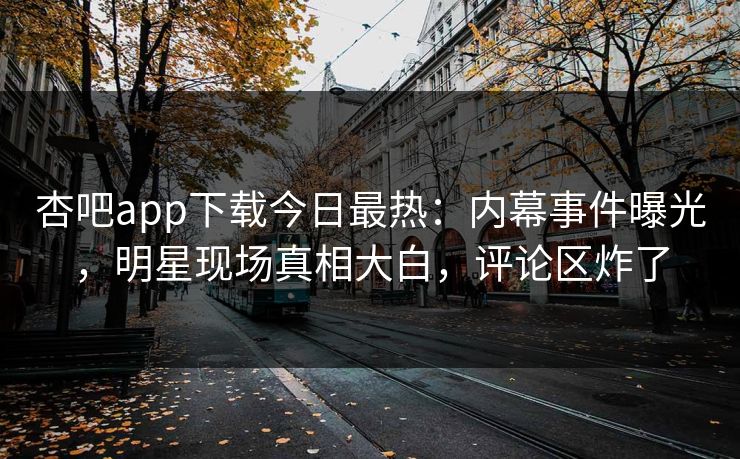 杏吧app下载今日最热：内幕事件曝光，明星现场真相大白，评论区炸了