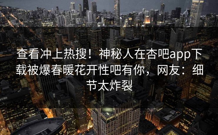 查看冲上热搜！神秘人在杏吧app下载被爆春暖花开性吧有你，网友：细节太炸裂