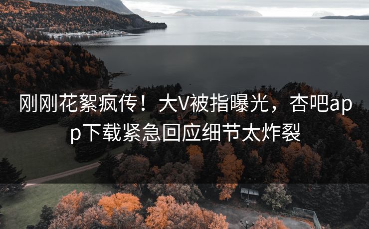 刚刚花絮疯传！大V被指曝光，杏吧app下载紧急回应细节太炸裂