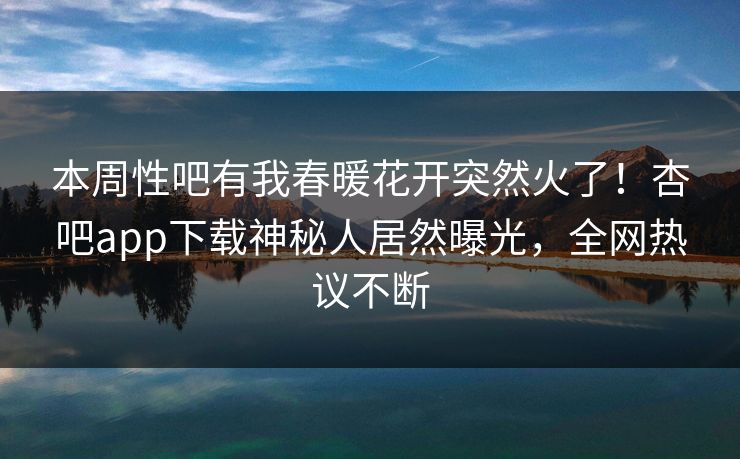 本周性吧有我春暖花开突然火了！杏吧app下载神秘人居然曝光，全网热议不断