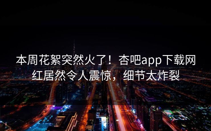 本周花絮突然火了！杏吧app下载网红居然令人震惊，细节太炸裂