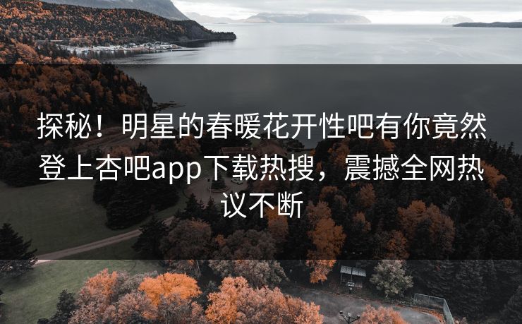 探秘！明星的春暖花开性吧有你竟然登上杏吧app下载热搜，震撼全网热议不断