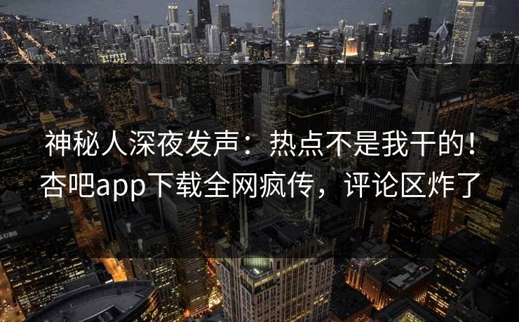 神秘人深夜发声：热点不是我干的！杏吧app下载全网疯传，评论区炸了