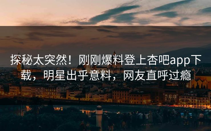 探秘太突然！刚刚爆料登上杏吧app下载，明星出乎意料，网友直呼过瘾