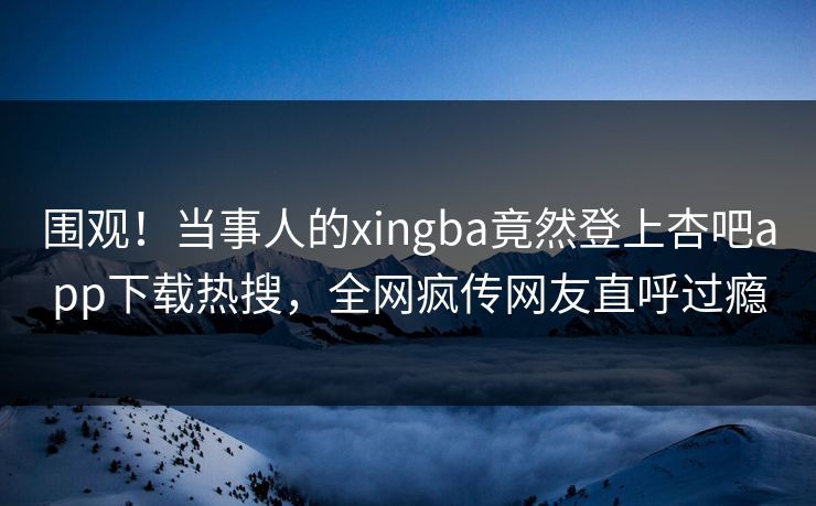 围观！当事人的xingba竟然登上杏吧app下载热搜，全网疯传网友直呼过瘾