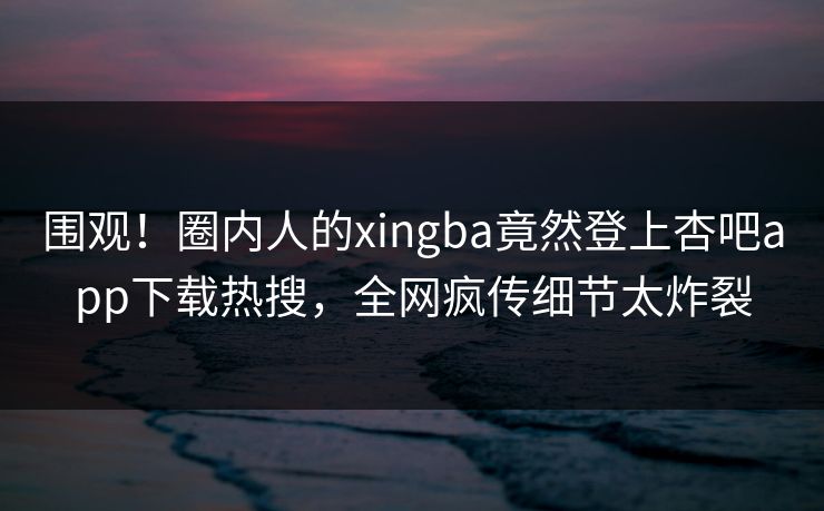 围观！圈内人的xingba竟然登上杏吧app下载热搜，全网疯传细节太炸裂