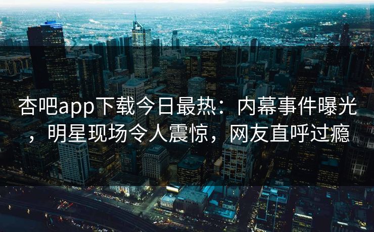 杏吧app下载今日最热：内幕事件曝光，明星现场令人震惊，网友直呼过瘾