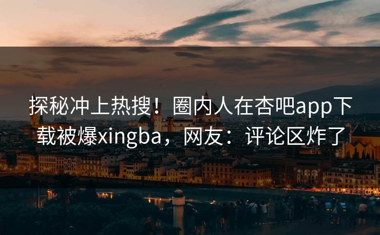 探秘冲上热搜！圈内人在杏吧app下载被爆xingba，网友：评论区炸了