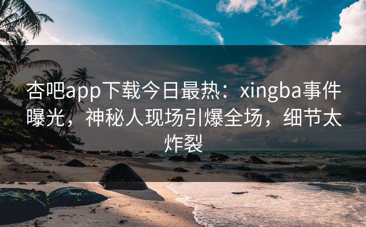 杏吧app下载今日最热：xingba事件曝光，神秘人现场引爆全场，细节太炸裂