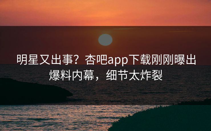 明星又出事？杏吧app下载刚刚曝出爆料内幕，细节太炸裂
