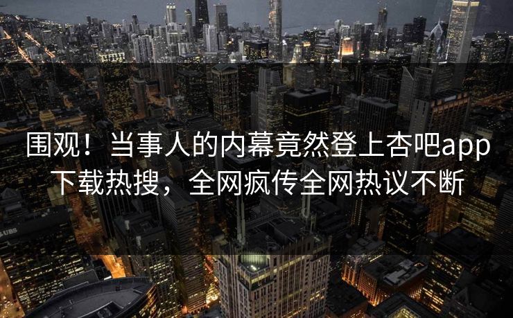 围观！当事人的内幕竟然登上杏吧app下载热搜，全网疯传全网热议不断
