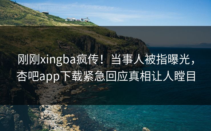 刚刚xingba疯传！当事人被指曝光，杏吧app下载紧急回应真相让人瞠目