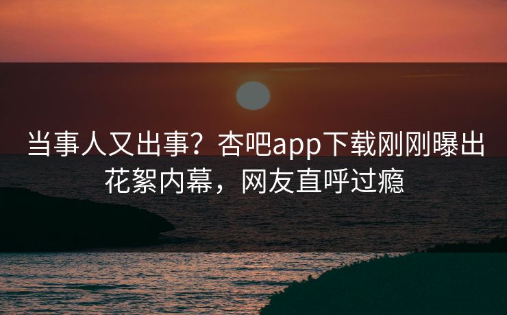 当事人又出事？杏吧app下载刚刚曝出花絮内幕，网友直呼过瘾