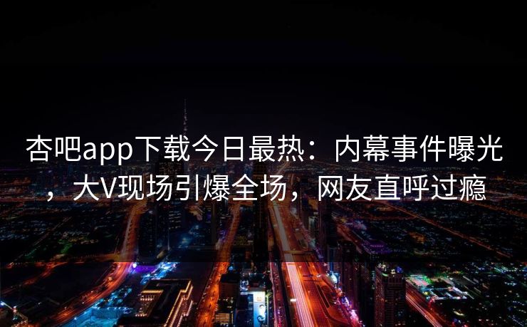 杏吧app下载今日最热：内幕事件曝光，大V现场引爆全场，网友直呼过瘾