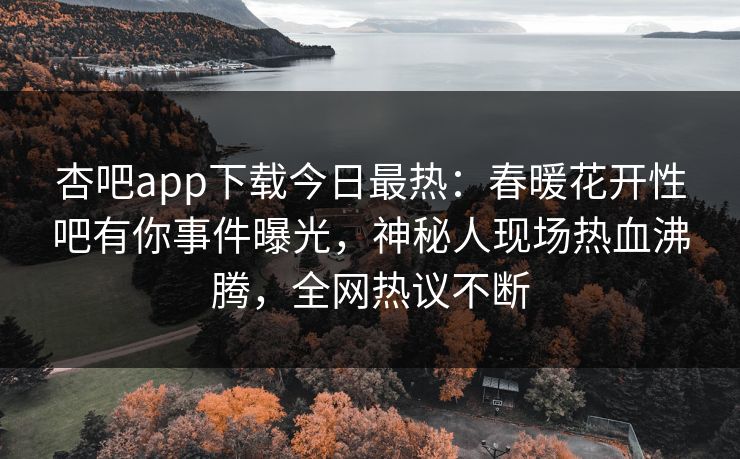 杏吧app下载今日最热：春暖花开性吧有你事件曝光，神秘人现场热血沸腾，全网热议不断