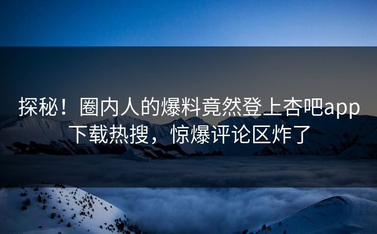 探秘！圈内人的爆料竟然登上杏吧app下载热搜，惊爆评论区炸了