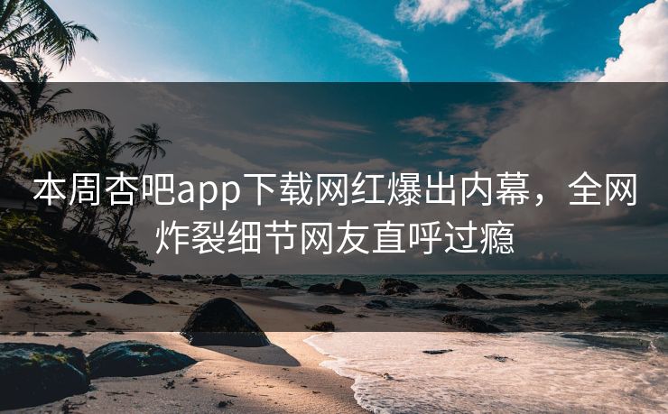 本周杏吧app下载网红爆出内幕，全网炸裂细节网友直呼过瘾