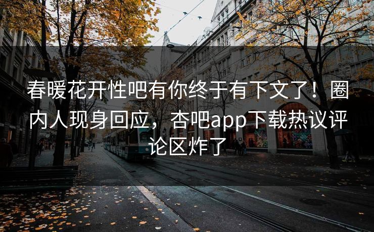 春暖花开性吧有你终于有下文了！圈内人现身回应，杏吧app下载热议评论区炸了