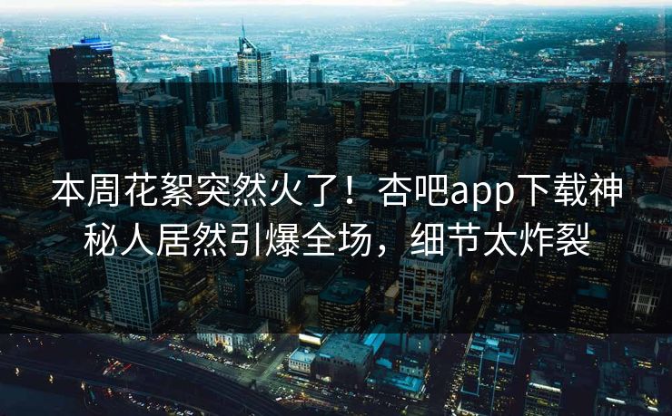 本周花絮突然火了！杏吧app下载神秘人居然引爆全场，细节太炸裂