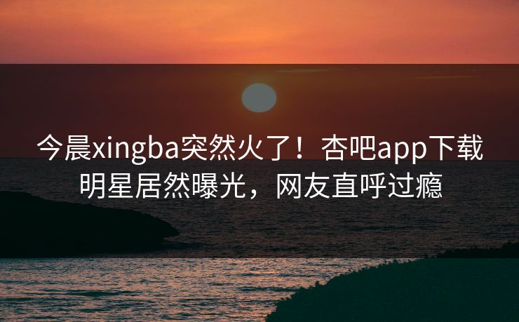 今晨xingba突然火了！杏吧app下载明星居然曝光，网友直呼过瘾
