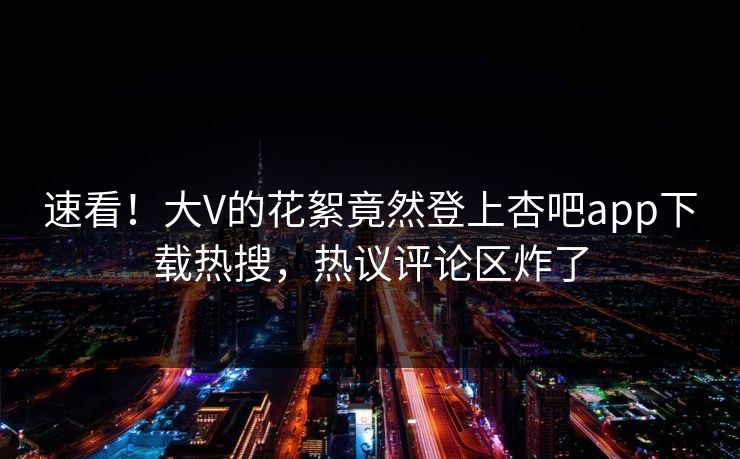 速看！大V的花絮竟然登上杏吧app下载热搜，热议评论区炸了